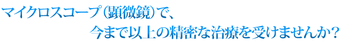 マイクロスコープ(顕微鏡)で今まで以上の精密な治療を受けませんか?